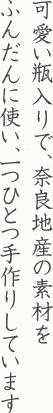 可愛い瓶入りで、奈良地産の素材をふんだんに使い、一つひとつ手作りしています