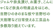 ジャムや奈良漬け、お菓子、こんにゃくなど奈良の特産品をはじめ、吉野ひのきのまな板や吉野杉の天削箸など日常使える工芸品も多数取り揃えています。