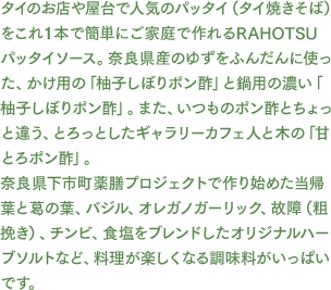 タイのお店や屋台で人気のパッタイ（タイ焼きそば）をこれ１本で簡単にご家庭で作れるRAHOTSU パッタイソース。奈良県産のゆずをふんだんに使った、かけ用の「柚子しぼりポン酢」と鍋用の濃い「柚子しぼりポン酢」。また、いつものポン酢とちょっと違う、とろっとしたギャラリーカフェ人と木の「甘とろポン酢」。奈良県下市町薬膳プロジェクトで作り始めた当帰葉と葛の葉、バジル、オレガノガーリック、故障（粗挽き）、チンビ、食塩をブレンドしたオリジナルハーブソルトなど、料理が楽しくなる調味料がいっぱいです。