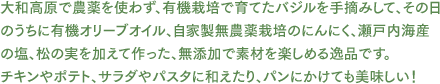 大和高原で農薬を使わず、有機栽培で育てたバジルを手摘みして、その日のうちに有機オリーブオイル、自家製無農薬栽培のにんにく、瀬戸内海産の塩、松の実を加えて作った、無添加で素材を楽しめる逸品です。チキンやポテト、サラダやパスタに和えたり、パンにかけても美味しい！