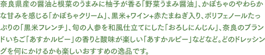 奈良県産の醤油と根菜のうまみに柚子が香る「野菜うまみ醤油」、かぼちゃのやわらかな甘みを感じる「かぼちゃクリーム」、黒米+ワイン+赤たまねぎ入り、ポリフェノールたっぷりの「黒米フレンチ」、旬の人参を和風仕立てにした「おろしにんじん」、奈良のブランドいちご「あすかルビー」の香りと酸味が楽しい「あすかルビー」などなど。どのドレッシングを何にかけるかも楽しいおすすめの逸品です。