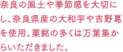 奈良の風土や季節感を大切にし、奈良県産の大和芋や吉野葛を使用。菓銘の多くは万葉集からいただきました。