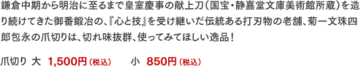 鎌倉中期から明治に至るまで皇室慶事の献上刀（国宝・静嘉堂文庫美術館所蔵）を造り続けてきた御番鍛冶の、『心と技』を受け継いだ伝統ある打刃物の老舗、菊一文珠四郎包永の爪切りは、切れ味抜群、使ってみてほしい逸品！爪切り 大
1,500円（税込）、小
850円（税込）