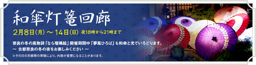 和傘灯篭回廊 2月8日（月）～14日（日）夜18時から21時まで 奈良の冬の風物詩「なら瑠璃絵」開催期間中「夢風ひろば」も和傘と光でいろどります。～ 古都奈良の冬の夜をお楽しみください ～ ※その日の天候等の事情により、内容が変更になることがあります。